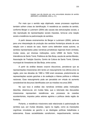 220
insistem que ela deveria ser uma comunidade absoluta de sentido
(BERGER, LUCKMANN, 2004, p. 31).
Por mais que o sentido seja objetivado, esses processos cognitivos
também sofrem crises de identificação. A resistência as coesões de sentido,
conforme Berger e Luckmann (2004) são causas das estruturações sociais, a
não reprodução de representações sociais impostas, torna-se uma reação
social a insistência na padronização de sentidos.
A partir desses ensinamentos de Berger e Luckmann (2004), parte-se
para uma interpretação da produção dos sentidos fronteiriços através de uma
relação com o estudo de caso. Assim como defendem esses autores, os
sentidos representados pelas narrativas jornalísticas regionais foram emitidas,
muitas vezes, por diversas instituições, como UNNE de Santo Tomé,
Intendência de Santo Tomé, Prefeitura de São Borja, escola de samba Marabú,
Associação de Tradição Gaúcha, Centro de Cultura de Santo Tomé, Câmara
municipal de Vereadores de São Borja, entre outras.
A partir da análise desses corpora discursivos, percebe-se que as
representações missioneiras vêm tendo um ressurgimento nos útlimos anos na
região, pois nas décadas de 1980 e 1990 eram escassas, predominando as
representações sociais gaúchas e de exaltação a líderes políticos e militares
nacionais. Esse ressurgimento pode ser percebido em virtude do aumento
considerável de discursos identificados com as missões nos anos 2000.
No que toca à análise das narrativas emitidas pelas instituições
descritas, observou-se, em muitas falas, que a retomada das discussões
missioneiras representam resistências aos processos de coesões
socioterritoriais, impostos pelos setores agrários e políticos desta região de
fronteira.
Portanto, a resistência missioneira está relacionada à padronização de
sentidos que, por muitas décadas, vigora na região, como as imposições
cognitivas vinculadas ao gaúcho e as ideologias políticas trabalhistas e
estancieiras. Essas sociabilidades constituíram, respectivamente, normas
 