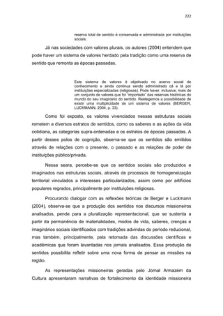222
reserva total de sentido é conservada e administrada por instituições
sociais.
Já nas sociedades com valores plurais, os autores (2004) entendem que
pode haver um sistema de valores herdado pela tradição como uma reserva de
sentido que remonta as épocas passadas.
Este sistema de valores é objetivado no acervo social de
conhecimento e ainda continua sendo administrado cá e lá por
instituições especializadas (religiosas). Pode haver, inclusive, mais de
um conjunto de valores que foi “importado” das reservas históricas do
mundo do seu imaginário do sentido. Reelegemos a possibilidade de
existir uma multiplicidade de um sistema de valores (BERGER,
LUCKMANN, 2004, p. 33).
Como foi exposto, os valores vivenciados nessas estruturas sociais
remetem a diversos estratos de sentidos, como os saberes e as ações da vida
cotidiana, as categorias supra-ordenadas e os estratos de épocas passadas. A
partir desses polos de cognição, observa-se que os sentidos são emitidos
através de relações com o presente, o passado e as relações de poder de
instituições público/privada.
Nessa seara, percebe-se que os sentidos sociais são produzidos e
imaginados nas estruturas sociais, através de processos de homogeneização
territorial vinculados a interesses particularizados, assim como por artifícios
populares regrados, principalmente por instituições religiosas.
Procurando dialogar com as reflexões teóricas de Berger e Luckmann
(2004), observa-se que a produção dos sentidos nos discursos missioneiros
analisados, pende para a pluralização representacional, que se sustenta a
partir da permanência de materialidades, modos de vida, saberes, crenças e
imaginários sociais identificados com tradições advindas do período reducional,
mas também, principalmente, pela retomada das discussões científicas e
acadêmicas que foram levantadas nos jornais analisados. Essa produção de
sentidos possibilita refletir sobre uma nova forma de pensar as missões na
região.
As representações missioneiras geradas pelo Jornal Armazém da
Cultura apresentaram narrativas de fortalecimento da identidade missioneira
 