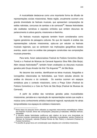 224
A musicalidade destaca-se como uma importante forma de difusão de
representações sociais missioneiras. Nesta região, anualmente ocorrem uma
grande diversidade de festivais musicais, que apresentam composições de
estilos nativistas, concursos de sambas e de carnavais98
. Nessas festividades
são exaltadas narrativas e expostos símbolos que emitem discursos de
pertencimento à cultura gaúcha, missioneira e ribeirinha.
Os festivais musicais regionais também foram considerados como
lugares geradores de paisagens culturais. No que diz respeito à análise das
representações culturais missioneiras, optou-se por estudar os festivais
musicais regionais, que se centraram nas implicações geográficas desses
eventos, assim como na análise das paisagens construídas nas composições
musicais presentes.
Para tanto, foram selecionadoso Festival do Folclore Correntino (Santo
Tomé) e o Festival de Músicas de Carnaval Apparicio Silva Rillo (São Borja).
Além dessas festividades99
, também foram analisados os discursos musicais
gerados pelo Grupo Amador de Arte “Os Angueras”100
, de São Borja.
No decorrer dos eventos, identificaram-se letras musicais, fotografias e
iconografias relacionadas às festividades, que foram estudas através da
análise do discurso e do conteúdo. Os eventos ocorrem em espaços
simbólicos para o contexto missioneiro, como a Praça Colon (Festival do
Folclore Correntino) e o Cais do Porto de São Borja (Festival de Musicas de
Carnaval).
A partir da análise das narrativas geradas pelas musicalidades
missioneiras, percebe-se a reprodução de representações sociais que expõe a
música como conhecimento artístico tradicional regional, reproduzido há várias
temporalidades nos espaços do cotidiano missioneiro.
98
Nesta etapa da pesquisa foram utilizados os seguintes instrumentos metodológicos: folders
dos festivais musicais; letras das composições; pesquisas já realizadas; reflexões teóricas;
fotografias.
99
A escolha destas festividades justifica-se pelo objetivo de ter-se uma diversidade de
discursos musicais missioneiros gerados em diferentes musicalidades: samba (Festival de
Músicas de Carnaval); nativista (Festival Ronda de São Pedro) e chamamé (Festival do
Foclore Correntino).
100
A escolha do grupo levou em consideração suas relações com a temática missioneira.
 