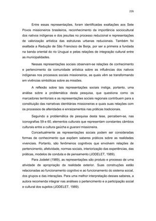 226
Entre essas representações, foram identificadas exaltações aos Sete
Povos missioneiros brasileiros, reconhecimento da importância sociocultural
dos nativos indígenas e dos jesuítas no processo reducional e representações
de valorização artística das estruturas urbanas reducionais. Também foi
exaltada a Redução de São Francisco de Borja, por ser a primeira a fundada
na banda oriental do rio Uruguai e pelas relações de integração cultural entre
as municipalidades.
Nessas representações sociais observam-se relações de conhecimento
e pertencimento da comunidade artística sobre as influências dos nativos
indígenas nos processos sociais missioneiros, as quais vêm se transformando
em vivências simbólicas sobre as missões.
A reflexão sobre tais representações sociais instiga, portanto, uma
análise sobre a problemática desta pesquisa, que questiona como os
marcadores territoriais e as representações sociais regionais contribuem para a
constituição das narrativas identitárias missioneiras e quais suas relações com
os processos de alteridades e enraizamentos nas práticas tradicionais.
Seguindo a problemática de pesquisa desta tese, percebem-se, nas
iconografias 59 e 60, elementos culturais que representam constantes câmbios
culturais entre a cultura gaúcha e guarani missioneira.
Conceitualmente as representações sociais podem ser consideradas
formas de conhecimento que expõem saberes práticos sobre as realidades
vivenciais. Portanto, são fenômenos cognitivos que envolvem relações de
pertencimento, afetividade, normas sociais, interiorização das experiências, das
práticas, modelos de conduta e de pensamento (JODELET, 1989).
Para Jodelet (1989), as representações são produto e processo de uma
atividade de apropriação da realidade exterior. Suas construções estão
relacionadas ao funcionamento cognitivo e ao funcionamento do sistema social,
dos grupos e das interações. Para uma melhor interpretação desses saberes, a
autora recomenda integrar nas análises o pertencimento e a participação social
e cultural dos sujeitos (JODELET, 1989).
 