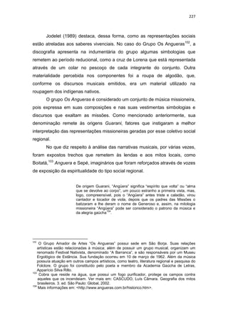 227
Jodelet (1989) destaca, dessa forma, como as representações sociais
estão atreladas aos saberes vivenciais. No caso do Grupo Os Angueras102
, a
discografia apresenta na indumentária do grupo algumas simbologias que
remetem ao período reducional, como a cruz de Lorena que está representada
através de um colar no pescoço de cada integrante do conjunto. Outra
materialidade percebida nos componentes foi a roupa de algodão, que,
conforme os discursos musicais emitidos, era um material utilizado na
roupagem dos indígenas nativos.
O grupo Os Angueras é considerado um conjunto de música missioneira,
pois expressa em suas composições e nas suas vestimentas simbologias e
discursos que exaltam as missões. Como mencionado anteriormente, sua
denominação remete às origens Guarani, fatores que instigaram a melhor
interpretação das representações missioneiras geradas por esse coletivo social
regional.
No que diz respeito à análise das narrativas musicais, por várias vezes,
foram expostos trechos que remetem às lendas e aos mitos locais, como
Boitatá,103
Anguera e Sepé, imaginários que foram reforçados através de vozes
de exposição da espiritualidade do tipo social regional.
De origem Guarani, “Angüera” significa “espírito que volta” ou “alma
que se devolve ao corpo”, um pouco estranho a primeira vista, mas,
logo, compreensível, pois o “Angüera” antes triste e caladão, virou
cantador e tocador de viola, depois que os padres das Missões o
batizaram e lhe deram o nome de Generoso e, assim, na mitologia
missioneira “Angüera” pode ser considerado o patrono da música e
da alegria gaúcha
104
.
102
O Grupo Amador de Artes “Os Angueras” possui sede em São Borja. Suas relações
artísticas estão relacionadas à música; além de possuir um grupo musical, organizam um
renomado Festival Nativista, denominado “A Barranca”, e são responsáveis por um Museu
Ergológico de Estância. Sua fundação ocorreu em 10 de março de 1962. Além da música
possuía atuação em outros campos artísticos, como teatro, literatura regional e pesquisa do
Folclore. O grupo foi constituído pelo poeta e membro da Academia Gaúcha de Letras,
Apparício Silva Rillo.
103
Cobra que reside na água, que possui um fogo purificador, protege os campos contra
aqueles que os incendeiam. Ver mais em: CASCUDO, Luís Câmara. Geografia dos mitos
brasileiros. 3. ed. São Paulo: Global, 2002.
104
Mais informações em: <http://www.angueras.com.br/historico.htm>.
 