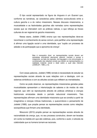 228
O tipo social representado na figura de Anguera é um Guarani que,
conforme as narrativas, se caracteriza pelos câmbios socioculturais entre a
cultura gaúcha e a do nativo missioneiro. Nesses discusos missioneiros, a
musicalidade e as festividades gaúchas são narradas como representações
sociais que se intercalam com as práticas nativas, o que reforça as trocas
culturais do ser regional do gaúcho missioneiro.
Nessa seara, Jodelet (1986) ensina que nas representações deve-se
reconhecer o conhecimento do senso comum, pois partilhar uma representação
é afirmar uma ligação social e uma identidade, que “supõe um processo de
adesão e de participação que a aproxima da crença”.
Mas é necessário dizer: as representações sociais devem ser
estudadas articulando elementos afetivos, mentais e sociais e
integrando, ao lado da cognição, da linguagem e da comunicação, a
consideração das relações sociais que afetam as representações e a
realidade material, social e ideal sobre a qual elas intervêm
(JODELET, 1986, p. 8).
Com essas palavras, Jodelet (1986) remete à necessidade de estudar as
representações sociais através de suas relações com a ideologia, com os
sistemas simbólicos e com as atitudes sociais que refletem as mentalidades.
Como se pode observar, as representações missioneiras geradas pelas
musicalidades apresentam a interiorização de saberes e de modos de vida
regional, que vêm se reproduzindo através de práticas artísticas e crenças
tradicionais enraizadas desde o período reducional missioneiro. Tais
representações afirmam uma identidade missioneira que se constitui a partir de
imaginários e crenças míticas tradicionais, o quecorrobora o pensamento de
Jodelet (1986), que propõe pensar as representações sociais como relações
sociopolíticas que firmam uma identidade.
Moscovici (2013) propõe pensar as representações sociais através da
racionalidade da crença, que, no seu processo construtivo, devem ser levadas
em conta na medida em que são coletivas, pois, conforme o autor, é através da
coletividade que os homens tornam-se racionais.
 