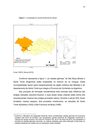 22
Figura 1 - Localização do recorte territorial em estudo
Fonte: PINTO, Muriel (2015).
Conforme representa a figura 1, as cidades gêmeas1
de São Borja (Brasil) e
Santo Tomé (Argentina) estão localizadas no entorno do rio Uruguai. Estas
municipalidades fazem parte respectivamente da região histórica das Missões e do
departamento de Santo Tomé que integra a Provincia de Corrientes na Argentina.
Seu processo de formação socioterritorial está marcado pela influência das
antigas reduções Jesuítico-Guarani, e suas atuais áreas urbanas estão acima dos
remanescentes urbanos dos antigos povoados nativos. Durante o século XVII, foram
fundados, nesses espaços, dois povoados missioneiros, as reduções de Santo
Tomé Apósteles (1632) e São Francisco de Borja (1690).
1
Conforme o Ministério da Integração Nacional, foram consideradas cidades gêmeas 30 municípios
cortados pela linha de fronteira, que apresentam grande potencial de integração econômica e
cultural com países vizinhos. Ver mais em: Portaria 125, de 21 de março de 2014, que estabelece o
conceito de cidades-gêmeas nacionais, os critérios adotados para essa definição e lista todas as
cidades brasileiras por estado que se enquadram nesta condição.
Base carográfica Global
Administratives Areas (América
latina). IBGE 2010 (RS).
 