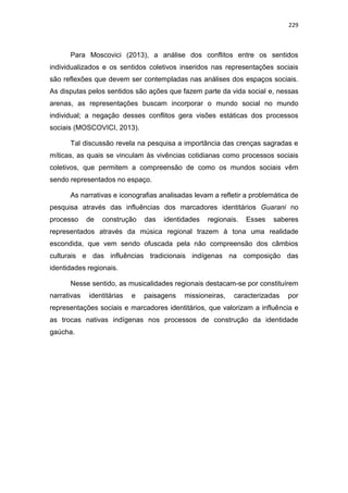 229
Para Moscovici (2013), a análise dos conflitos entre os sentidos
individualizados e os sentidos coletivos inseridos nas representações sociais
são reflexões que devem ser contempladas nas análises dos espaços sociais.
As disputas pelos sentidos são ações que fazem parte da vida social e, nessas
arenas, as representações buscam incorporar o mundo social no mundo
individual; a negação desses conflitos gera visões estáticas dos processos
sociais (MOSCOVICI, 2013).
Tal discussão revela na pesquisa a importância das crenças sagradas e
míticas, as quais se vinculam às vivências cotidianas como processos sociais
coletivos, que permitem a compreensão de como os mundos sociais vêm
sendo representados no espaço.
As narrativas e iconografias analisadas levam a refletir a problemática de
pesquisa através das influências dos marcadores identitários Guarani no
processo de construção das identidades regionais. Esses saberes
representados através da música regional trazem à tona uma realidade
escondida, que vem sendo ofuscada pela não compreensão dos câmbios
culturais e das influências tradicionais indígenas na composição das
identidades regionais.
Nesse sentido, as musicalidades regionais destacam-se por constituírem
narrativas identitárias e paisagens missioneiras, caracterizadas por
representações sociais e marcadores identitários, que valorizam a influência e
as trocas nativas indígenas nos processos de construção da identidade
gaúcha.
 