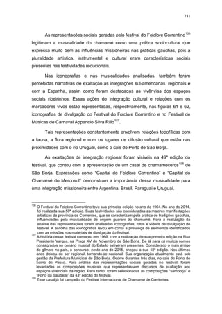 231
As representações sociais geradas pelo festival do Folclore Correntino106
legitimam a musicalidade do chamamé como uma prática sociocultural que
expressa muito bem as influências missioneiras nas práticas gaúchas, pois a
pluralidade artística, instrumental e cultural eram características sociais
presentes nas festividades reducionais.
Nas iconografias e nas musicalidades analisadas, também foram
percebidas narrativas de exaltação às integrações sul-americanas, regionais e
com a Espanha, assim como foram destacadas as vivênvias dos espaços
sociais ribeirinhos. Essas ações de integração cultural e relações com os
marcadores vivos estão representadas, respectivamente, nas figuras 61 e 62,
iconografias de divulgação do Festival do Folclore Correntino e no Festival de
Músicas de Carnaval Apparicio Silva Rillo107
.
Tais representações constantemente envolvem relações topofílicas com
a fauna, a flora regional e com os lugares de difusão cultural que estão nas
proximidades com o rio Uruguai, como o cais do Porto de São Borja.
As exaltações de integração regional foram visíveis na 49ª edição do
festival, que contou com a apresentação de um casal de chamameceros108
de
São Borja. Expressões como “Capital do Folclore Correntino” e “Capital do
Chamamé do Mercosul” demonstram a importância dessa musicalidade para
uma integração missioneira entre Argentina, Brasil, Paraguai e Uruguai.
106
O Festival do Folclore Correntino teve sua primeira edição no ano de 1964. No ano de 2014,
foi realizada sua 50ª edição. Suas festividades são consideradas as maiores manifestações
artísticas da província de Corrientes, que se caracterizam pela prática de tradições gaúchas,
influenciadas pela musicalidade de origem guarani do chamamé. Para a realização da
análise das representações foram analisadas iconografias, fotos e vídeos de divulgação do
festival. A escolha das iconografias levou em conta a presença de elementos identificados
com as missões nos materiais de divulgação do festival.
107
A história desse festival começou em 1968, com a realização de sua primeira edição na Rua
Presidente Vargas, na Praça XV de Novembro de São Borja. De lá para cá muitos nomes
consagrados no cenário musical do Estado estiveram presentes. Considerado o mais antigo
do gênero no país, o concurso, neste ano de 2015, chegou a sua 48ª edição. Nos últimos
anos deixou de ser regional, tornando-se nacional. Sua organização atualmente está sob
gestão da Prefeitura Municipal de São Borja. Ocorre durantes três dias, no cais do Porto do
bairro do Passo. Para análise das representações sociais geradas no festival, foram
levantadas as composições musicais que representassem discursos de exaltação aos
espaços vivenciais da região. Para tanto, foram selecionadas as composições “samborja” e
“Porto da Saudade” da 43ª edição do festival.
108
Esse casal já foi campeão do Festival Internacional de Chamamé de Corrientes.
 