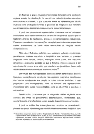 232
Os festivais e grupos musicais missioneiros demarcam uma identidade
regional através da cristalização de marcadores, redes territoriais e narrativas
de exaltação às missões, o que possbilita refletir as representações sociais
musicais como produções do vivido e geradoras de imaginários que remetem
aos enraizamentos tradicionais missioneiros na contemporaneidade.
A partir dos pensamentos apresentados, observa-se que as paisagens
missioneiras estão sendo constituídas através de imaginários sociais que se
legitimam através de ritualidades, crenças e de remanescentes reducionais.
Essa compreensão das representações paisagísticas missioneiras proporciona
melhor entendimento de como foram constituídas as relações sociais
contemporâneas.
Além das influências materiais nas paisagens culturais missioneiras,
percebem-se diversas narrativas e imaginários que remetem a questões
subjetivas, como lendas, crenças, mitologias, entre outros. Nos discursos
jornalísticos analisados, percebe-se que a temática missões passou a ser
reproduzida há poucos anos, visto que nos discursos jornalísticos foram mais
visualizadas narrativas vinculadas às classes rurais109
.
Em virtude das municipalidades estudadas serem consideradas cidades
históricas, constantemente percebe-se nas paisagens regionais a classificação
das marcas missioneiras em relação a outras marcas territoriais, o que
proporciona uma incompreensão sobre os câmbios das representações
missioneiras com outras representações, como as ribeirinhas e gaúchas e
entre outras.
Sendo assim, constata-se que os imaginários sociais regionais estão
envoltos em linhas de pensamentos essencializados, cristalizados, que,
constantemente, criam fronteiras sociais através de padronizações vivenciais.
A partir da análise das simbologias e das narrativas de pertencimento,
percebe-se que as representações culturais missioneiras estão integradas com
109
Na análise dos jornais, Jornal Unión e Región de Santo Tomé e Folha de São Borja, durante
a periodicidade entre as décadas de 80, 90, e 2000, foram identificadas matérias vinculadas
à produção arrozeira, criação de gado, informação sobre feiras agropecuárias e rodeios
regionais, exposição da figura do gaúcho, entre outros.
 