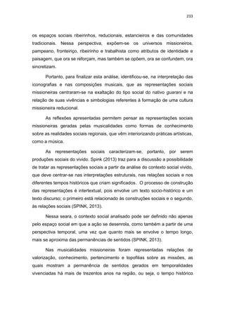 233
os espaços sociais ribeirinhos, reducionais, estancieiros e das comunidades
tradicionais. Nessa perspectiva, expõem-se os universos missioneiros,
pampeano, fronteiriço, ribeirinho e trabalhista como atributos de identidade e
paisagem, que ora se reforçam, mas também se opõem, ora se confundem, ora
sincretizam.
Portanto, para finalizar esta análise, identificou-se, na interpretação das
iconografias e nas composições musicais, que as representações sociais
missioneiras centraram-se na exaltação do tipo social do nativo guarani e na
relação de suas vivências e simbologias referentes à formação de uma cultura
missioneira reducional.
As reflexões apresentadas permitem pensar as representações sociais
missioneiras geradas pelas musicalidades como formas de conhecimento
sobre as realidades sociais regionais, que vêm interiorizando práticas artísticas,
como a música.
As representações sociais caracterizam-se, portanto, por serem
produções sociais do vivido. Spink (2013) traz para a discussão a possibilidade
de tratar as representações sociais a partir da análise do contexto social vivido,
que deve centrar-se nas interpretações estruturais, nas relações sociais e nos
diferentes tempos históricos que criam significados. O processo de construção
das representações é intertextual, pois envolve um texto socio-histórico e um
texto discurso; o primeiro está relacionado às construções sociais e o segundo,
às relações sociais (SPINK, 2013).
Nessa seara, o contexto social analisado pode ser definido não apenas
pelo espaço social em que a ação se desenrola, como também a partir de uma
perspectiva temporal, uma vez que quanto mais se envolve o tempo longo,
mais se aproxima das permanências de sentidos (SPINK, 2013).
Nas musicalidades missioneiras foram representadas relações de
valorização, conhecimento, pertencimento e topofilias sobre as missões, as
quais mostram a permanência de sentidos gerados em temporalidades
vivenciadas há mais de trezentos anos na região, ou seja, o tempo histórico
 