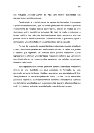 234
das reduções Jesuítico-Guarani até hoje vem criando significados nas
representações sociais regionais.
Sendo assim, é possível pensar as representações sociais dos espaços
a partir de temporalidades, que se tornam geradoras de sentidos a partir do
enraizamento de relações sociais estabelecidas, através de modos de vida
vivenciados entre marcadores territoriais. No caso da região missioneira, o
tempo histórico das reduções Jesuítico-Guarani ainda permanece vivo nas
práticas sociais e nas territorialidades urbanas citadinas, o que contribui para a
afirmação de uma identidade em constante diálogo com o passado.
No que diz respeito às representações missioneiras expostas através da
musica, destaca-se que elas vêm sendo criadas através de ideias, imaginários
e saberes que legitimam um contexto social gaúcho missioneiro. Essas
representações afirmam uma identidade missioneira coletiva, que vem sendo
reproduzida através de crenças sociais amparadas nas tradições campeiras e
históricas reducionais.
Tais representações sociais permitem pensar a identidade missioneira
através de uma dualidade nos seus processos de formação, ou seja,
demonstra ser uma identidade híbrida e, ao mesmo, uma identidade autêntica.
Seus processos de formação apresentam trocas culturais com as identidades
gaúchas e ribeirinhas, assim como mantêm elementos, marcadores e vivências
que remetem a vinculações com os descendentes Guarani, relações estas que
estão vinculadas a realidades vivenciadas há mais de trezentos anos.
 