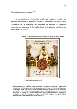 235
5.3 Análise do discurso popular 110
As representações missioneiras geradas por populares resultam de
discursos de valorização da história e memória missioneira. Nesses discursos
novamente são reconhecidas nas realidades as vivências e influências
indígenas nos processos de formação étnica, sociocultural e identitária das
comunidades tradicionais.
Figura 63 - Folder de divulgação do enredo da escola de samba Marabú
Fonte: Jornal DigitalSantomé
110
Neste momento da pesquisa foram levantados e analisados discursos e simbologias
missioneiras emitidas pelas coletividades populares regionais. Para tanto, aplicou-se um
questionário aberto com diversos atores sociais fronteiriços, assim como foram levantadas
iconografias e toponímias representadas por diversas instituições públicas, tradicionalistas,
esportivas, carnavalescas e comerciais locais. Durante a análise empírica dos materiais foi
realizada uma reflexão teórica que privilegiou a discussão da geografia das representações
e suas contribuições para a análise social do espaço.
 