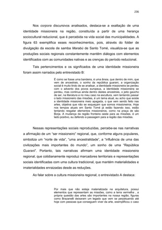 236
Nos corpora discursivos analisados, destaca-se a exaltação de uma
identidade missioneira na região, constituída a partir de uma herança
sociocultural reducional, que é percebida na vida social das municipalidades. A
figura 63 exemplifica esses reconhecimentos, pois, através do folder de
divulgação da escola de samba Marabú de Santo Tomé, visualiza-se que as
produções sociais regionais constantemente mantêm diálogos com elementos
identificados com as comunidades nativas e as crenças do período reducional.
Tais pertencimentos e os significados de uma identidade missioneira
foram assim narrados pelo entrevistado B:
É como se fosse uma bandeira, é uma ânsia, que dentro de mim, que
vem de ancestrais, o sonho da república guarani, a organização
social é muito lindo de se analisar, a identidade missioneira se perdeu
com o advento dos povos europeus, a identidade missioneira se
perdeu, mas continua ainda dentro destes ancestrais, o jeito gaúcho
de ser, na literatura e no meu caso na escultura, vem tentando passar
o lado missioneiro das missões, é um tema atual, eu acho que existe
a identidade missioneira meio apagada, o que vem sendo feito nas
artes, objetiva que não se esqueçam que somos missioneiros. Hoje
nos tempos atuais em Santo Tomé já estão fazendo isso, estão
tentando resgatar elementos missioneiros, como na praça de são
Borja. A mudança da região fronteira oeste para as missões, é um
lado positivo, eu defendo a passagem para a região das missões.
Nessas representações sociais reproduzidas, percebe-se nas narrativas
a afirmação de um “ser missioneiro” regional, que, conforme alguns populares,
simboliza um “norte de vida”, “uma ancestralidade”, a “influência de uma das
civilizações mais importantes do mundo”, um sonho de uma “República
Guarani”. Portanto, tais narrativas afirmam uma identidade missioneira
regional, que cotidianamente reproduz marcadores territoriais e representações
sociais identificadas com uma cultura tradicional, que mantém materialidades e
imaterialidades enraizadas desde as reduções.
Ao falar sobre a cultura missioneira regional, o entrevistado A destaca:
Por mais que não esteja materializada na arquitetura, possui
elementos que representam as missões, como a terra vermelha , a
própria questão das artes são importantes na nossa região, figuras
como Brazanelli deixaram um legado que vem se perpetuando até
hoje com pessoas que conseguem viver da arte, exemplificou o caso
 