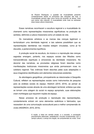 237
de Rossini Rodrigues, a questão da musicalidade presente
constantemente desde os primórdios das reduções até hoje, a
musicalidade sempre algo como forma de encantar as almas, mais
que outros viés culturais. A musicalidade onde mais se sobressai
essa nossa cultura missioneira.
Essas narrativas reconhecem a escultura regional e a musicalidade do
chamamé como representações missioneiras significativas na produção de
sentidos, definindo a cultura missioneira como um estado de vida.
Os marcadores artísticos e as marcas das crenças legitimam e
territorializam uma identidade regional, e tais saberes possibilitam que as
representações identitárias nas missões estejam vinculadas, como já foi
discutido, a pertencimentos topofílicos.
A produção social da escultura, da música e a reprodução das crenças
sagradas emergem, portanto, nos espaços sociais das Missões como
transcendências espirituais e emocionais da identidade missioneira. No
decorrer das narrativas, as procissões religiosas foram descritas como
manifestações tradicionais missioneiras que ainda permanecem vivas no
cotidiano regional. Tais vivências foram descritas pelas suas adaptações e
seus imaginários identificados com elementos reducionais existentes.
As abordagens geográficas, principalmente as relacionadas à Geografia
Cultural, refletem as representações sociais como instrumentos de pesquisa
para as análises sociais do espaço. Heidrich (2010, 2014), ao pensar as
representações sociais através de uma abordagem territorial, enfatiza que elas
se tornam uma colagem do social no espaço apropriado, suas elaborações
criam morfologias que requerem noções de espaço.
Nesse processo de produção e reprodução das representações,
constantemente entram em cena elementos autênticos e fabricados, que
necessitam de uma comunicação sociocultural para a melhor compreensão do
vivido (HEIDRICH, 2010, 2014).
A noção, a ideia em sentido amplo, e o conceito, a concepção
precisamente elaborada, estabelecem vínculos fundamentais com o
campo cultural, o campo da criação, da compreensão do vivido. Viver
 