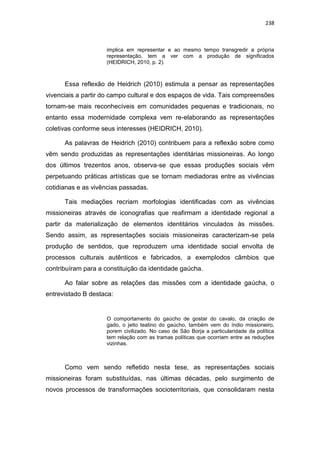 238
implica em representar e ao mesmo tempo transgredir a própria
representação, tem a ver com a produção de significados
(HEIDRICH, 2010, p. 2).
Essa reflexão de Heidrich (2010) estimula a pensar as representações
vivenciais a partir do campo cultural e dos espaços de vida. Tais compreensões
tornam-se mais reconhecíveis em comunidades pequenas e tradicionais, no
entanto essa modernidade complexa vem re-elaborando as representações
coletivas conforme seus interesses (HEIDRICH, 2010).
As palavras de Heidrich (2010) contribuem para a reflexão sobre como
vêm sendo produzidas as representações identitárias missioneiras. Ao longo
dos últimos trezentos anos, observa-se que essas produções sociais vêm
perpetuando práticas artísticas que se tornam mediadoras entre as vivências
cotidianas e as vivências passadas.
Tais mediações recriam morfologias identificadas com as vivências
missioneiras através de iconografias que reafirmam a identidade regional a
partir da materialização de elementos identitários vinculados às missões.
Sendo assim, as representações sociais missioneiras caracterizam-se pela
produção de sentidos, que reproduzem uma identidade social envolta de
processos culturais autênticos e fabricados, a exemplodos câmbios que
contribuíram para a constituição da identidade gaúcha.
Ao falar sobre as relações das missões com a identidade gaúcha, o
entrevistado B destaca:
O comportamento do gaúcho de gostar do cavalo, da criação de
gado, o jeito teatino do gaúcho, também vem do índio missioneiro,
porem civilizado. No caso de São Borja a particularidade da política
tem relação com as tramas políticas que ocorriam entre as reduções
vizinhas.
Como vem sendo refletido nesta tese, as representações sociais
missioneiras foram substituídas, nas últimas décadas, pelo surgimento de
novos processos de transformações socioterritoriais, que consolidaram nesta
 