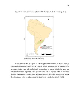 23
Figura 2 - Localização de Região de fronteira São Borja (Brasil)- Santo Tomé (Argentina)
Elaboração: PINTO, Muriel (2015)
Como nos mostra a Figura 2, a formação socioterritorial da região esteve
constantemente influenciada pelo rio Uruguai e pelo bioma pampa. A Bacia do Rio
Uruguai, desde o período reducional, apresentava-se como estratégica para as
relações territoriais regionais, visto que era uma via de ligação entre as missões
Jesuítico-Guarani até Buenos Aires, através do estuário do Prata, assim como servia
de interlocução entre as reduções da banda oriental e ocidental (século XVIII).
Base carográfica
Global Administratives
Areas
 