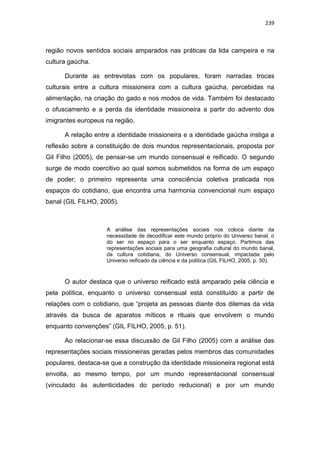 239
região novos sentidos sociais amparados nas práticas da lida campeira e na
cultura gaúcha.
Durante as entrevistas com os populares, foram narradas trocas
culturais entre a cultura missioneira com a cultura gaúcha, percebidas na
alimentação, na criação do gado e nos modos de vida. Também foi destacado
o ofuscamento e a perda da identidade missioneira a partir do advento dos
imigrantes europeus na região.
A relação entre a identidade missioneira e a identidade gaúcha instiga a
reflexão sobre a constituição de dois mundos representacionais, proposta por
Gil Filho (2005), de pensar-se um mundo consensual e reificado. O segundo
surge de modo coercitivo ao qual somos submetidos na forma de um espaço
de poder; o primeiro representa uma consciência coletiva praticada nos
espaços do cotidiano, que encontra uma harmonia convencional num espaço
banal (GIL FILHO, 2005).
A análise das representações sociais nos coloca diante da
necessidade de decodificar este mundo próprio do Universo banal, o
do ser no espaço para o ser enquanto espaço. Partimos das
representações sociais para uma geografia cultural do mundo banal,
da cultura cotidiana, do Universo consensual, impactada pelo
Universo reificado da ciência e da política (GIL FILHO, 2005, p. 50).
O autor destaca que o universo reificado está amparado pela ciência e
pela política, enquanto o universo consensual está constituído a partir de
relações com o cotidiano, que “projeta as pessoas diante dos dilemas da vida
através da busca de aparatos míticos e rituais que envolvem o mundo
enquanto convenções” (GIL FILHO, 2005, p. 51).
Ao relacionar-se essa discussão de Gil Filho (2005) com a análise das
representações sociais missioneiras geradas pelos membros das comunidades
populares, destaca-se que a construção da identidade missioneira regional está
envolta, ao mesmo tempo, por um mundo representacional consensual
(vinculado às autenticidades do período reducional) e por um mundo
 