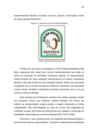 240
representacional reificado (vinculado às trocas culturais e fabricações sociais
da cultura gaúcha estancieira).
Figura 64 - Logomarca do Centro Nativista Boitatá
Fonte: Festival Ronda de São Pedro
A Figura 64, que ilustra a iconografia do Centro Nativista Boitatá de São
Borja, representa bem esses dois mundos representacionais que estão na
trama da construção da identidade missioneira regional. As representações
sociais emitidas por essa instituição caracterizam-se por possuir marcadores
gaúchos, visto que se trata de uma instituição nativista, assim como apresenta
iconografias de um mundo consensual tradicional missioneiro, pois apresenta
marcas míticas, lendárias e simbólicas do período reducional, como a cruz de
Lorena e a lenda do Boitatá.
Esse processo de modelização simbólica dos objetos espaciais remete
aos processos míticos, que cristalizam sentidos fechados nas formas. No
entanto, as representações surgem quando a imagem transcende os limites
materializados. São internalizações da visão de mundo, são imaginários de
memórias, ou seja, são formas de conhecimento que instigam a construção de
identidades influenciadas por universos reificados (GIL FILHO, 2005).
Para tanto, o autor propõe pensar uma Geografia das Representações a
partir de duas linhas de argumentação: “a primeira é relacionada às identidades
 
