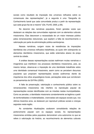 241
sociais como resultado da imposição dos universos reiﬁcados sobre os
consensuais das representações”; já a segunda é uma “Geografia do
Conhecimento banal que cada comunidade produz a partir da representação
que cada grupo faz de si mesmo” (GIL FILHO, 2005, p.58).
No decorrer das narrativas populares, foram geradas vozes que
destacam as relações das comunidades regionais com os elementos culturais
missioneiros. Elas descrevem a necessidade de um maior interesse público
pelos remanescentes reducionais, que expõem a falta de reconhecimento e
valorização por parte da administração pública samborjense.
Nessas narrativas, surgem vozes de resistências às imposições
identitárias dos universos reificados trabalhistas, as quais vêm sobrepondo os
elementos identitários missioneiros, que estão soterrados abaixo da praça
central da cidade.
A análise dessas representações sociais reafirmam muitas narrativas e
imaginários que interferem nos processos identitários missioneiros, pois, ao
mesmo tempo, observa-se a imposição de uma identidade trabalhista sobre
uma identidade consensual missioneira, assim como se percebem discursos
populares que propiciam representações sociais autônomas diante da
impprtancia dos sítios arqueológicos locais, percepções estas que corroboram
os pensamentos de Gil Filho (2005).
A falta de preservação, valorização e conhecimento público sobre os
remanescentes missioneiros não interfere na reprodução popular de
representações sociais identificadas com as missões nestas municipalidades.
Como se percebe, a identidade missioneira constantemente se legitima a partir
de territorialidades e imaterialidades, vivenciadas sob espaços sociais que, nos
últimos trezentos anos, se destacam por reproduzir práticas sociais e crenças
sagradas nesta região.
As constantes ritualizações acabaram consolidando relações de
pertencimento popular com os espaços sociais. As representações
missioneiras emitidas pelos populares demonstram uma autonomia no que se
refere à valorização da história, ao reconhecimento de elementos culturais
 