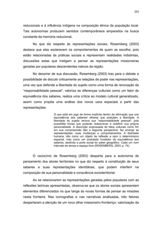 242
reducionais e à influência indígena na composição étnica da população local.
Tais autonomias produzem sentidos contemporâneos amparados na busca
constante da memória reducional.
No que diz respeito às representações sociais, Rosemberg (2003)
destaca que elas esclarecem os comportamentos de quem as escolhe, pois
estão relacionadas às práticas sociais e representam realidades indistintas,
discussões estas que instigam a pensar as representações missioneiras
geradas por populares descendentes nativos da região.
No decorrer de sua discussão, Rosemberg (2003) traz para o debate a
possibilidade de discutir criticamente as relações de poder nas representações,
uma vez que defende a liberdade do sujeito como uma forma de renovação da
“responsabilidade pessoal”, valoriza as diferenças culturais como um fator de
equivalência dos saberes, realiza uma crítica ao modelo cultural generalizado,
assim como propõe uma análise dos novos usos espaciais a partir das
representações.
O que está em jogo de forma implícita dentro da afirmação que une
equivalência dos saberes/ olhares que postulam a liberdade. A
liberdade do sujeito renova sua “responsabilidade pessoal”: pois
possibilita trocas que poderão redescrever e redefinir sua própria
personalidade. A descrição engrossada de fatos culturais como fim
em sua compreensão dão a seguinte perspectiva: faz emergir as
representações, suas mudanças e comportamentos. A liberdade
humana, não como um objeto de reflexão a opor o determinismo
espacial, mas como um postulado fundador da equivalência dos
saberes, abolindo a porte social do saber geográfico. Cada um num
intervalo de tempo e espaço livre (ROSEMBERG, 2003, p. 74).
O raciocínio de Rosemberg (2003) desperta para a autonomia de
pensamento dos atores territoriais no que diz respeito à constituição de seus
saberes e suas representações identitárias, que podem interferir na
composição de sua personalidade e consciência socioterritorial.
Ao se relacionarem as representações geradas pelos populares com as
reflexões teóricas apresentadas, observa-se que os atores sociais apresentam
elementos diferenciados no que tange às novas formas de pensar as missões
nesta fronteira. Nas iconografias e nas narrativas analisadas, três fatores
despertaram a atenção de um novo olhar missioneiro fronteiriço: valorização da
 