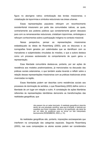 243
figura no aborígene nativo; simbolização das lendas missioneiras; e
cristalização de toponímias e símbolos reducionais nas áreas urbanas.
Essas representações populares reforçam um reconhecimento
socioterritorial missioneiro por parte das comunidades nativas, as quais,
contrariamente aos poderes públicos que constantemente geram descasos
para com os remanescentes reducionais, cristalizam toponímias, simbologias e
reforçam conhecimentos sobre a participação indígena no contexto missional.
Nessa perspectiva, pensar as representações missioneiras
estáadequado às ideias de Rosemberg (2003), pois os discursos e as
iconografias foram gerados por coletividades que se identificam com os
marcadores e subjetividades vinculadas às missões, o que a autora destaca
como um processo esclarecedor do comportamento de quem gerou a
representação.
Essa liberdade comunitária destaca-se, portanto, por ser ações de
resistência aos modelos pradronizadores, já mencionados na discussão das
práticas sociais estancieiras, o que também acaba levando a refletir sobre a
relação dessas representações missioneiras com as práticas tradicionais ainda
vivenciadas na região.
Essas liberdades podem ser descritas como resistências sociais aos
processos de dominação de sentidos, o que Rosemberg (2003) define como a
liberdade de um lugar em relação a outro. A constatação de ações libertárias
referentes às representações identitárias demonstra as transformações das
realidades geográficas, que
não passam de um saber teorizado. A realidade geográfica é descrita
dentro de uma atividade científica, esta que é limitada, é definido por
questões que foram impostas, informa e dá significado, ela deixa de
ser um dado de existência para se tornar um fato interpretado
teoricamente (ROSEMBERG, 2003, p. 74).
As realidades geográficas são, portanto, imposições socioespaciais que
interferem na composição das categorias espaciais. Segundo Rosemberg
(2003), nas suas composições os atores sociais podem ser considerados
 