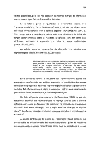244
idiotas geográficos, pois eles não possuem as mesmas matrizes de informação
que os atores hegemônicos dos sentidos vivenciais.
Esses fatores geram desigualdades e isolamentos sociais, que
“decorrem da idade ou de condições econômicas e culturais dos atores, estas
que estão correlacionadas com o declínio espacial” (ROSEMBERG, 2003, p.
74). Nessa seara, a abordagem cultural não pode simplesmente deixar de
lançar esclarecimentos sobre a realidade geográfica, sem dar conta das
dinâmicas temporais e espaciais dos fatos a serem esclarecidos
(ROSEMBERG, 2003).
Ao refletir sobre as penetrações da Geografia nos estudos das
representações sociais, Rosemberg (2003) destaca:
Neste sentido busca compreender o espaço que produz a sociedade,
esforçando-se o papel das representações nas organizações, na
forma e nas práticas espaciais. A geografia se faz assim
antropológica, dando conta de descrever e explicar as
representações culturais. Lhe interessa portanto as diferenças
culturais encarnadas pelas minorias (ROSEMBERG, 2003, p. 71).
Essa discussão reforça a influência das representações sociais na
produção e transformação das práticas espaciais, na constituição das formas
culturais no espaço e nas relações de poder suprainstitucional na produção de
sentidos. Tal reflexão remete à tríade proposta por Heidrich, pois essa linha de
pensamento relacional envolve ação-forma-representação.
Um fator diferencial do pensamento de Rosemberg (2003) no que diz
respeito à dinâmica das representações no espaço volta-se para a análise
reflexiva sobre como os fatos de vida interferem na produção de imaginários
espaciais. Para tanto, interroga: Qual o papel deles na produção do espaço
vivido? Que formas espaciais produzem emoção e permitem o encontro com a
existência?
A grande contribuição da escrita de Rosemberg (2003) centra-se no
debate sobre as irracionalidades das escolhas espaciais a partir da imposição
de representações sociais hegemônicas como fator de resistência a essas
 