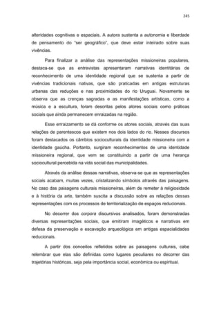 245
alteridades cognitivas e espaciais. A autora sustenta a autonomia e liberdade
de pensamento do “ser geográfico”, que deve estar inteirado sobre suas
vivências.
Para finalizar a análise das representações missioneiras populares,
destaca-se que as entrevistas apresentaram narrativas identitárias de
reconhecimento de uma identidade regional que se sustenta a partir de
vivências tradicionais nativas, que são praticadas em antigas estruturas
urbanas das reduções e nas proximidades do rio Uruguai. Novamente se
observa que as crenças sagradas e as manifestações artísticas, como a
música e a escultura, foram descritas pelos atores sociais como práticas
sociais que ainda permanecem enraizadas na região.
Esse enraizamento se dá conforme os atores sociais, através das suas
relações de parentescos que existem nos dois lados do rio. Nesses discursos
foram destacados os câmbios socioculturais da identidade missioneira com a
identidade gaúcha. Portanto, surgiram reconhecimentos de uma identidade
missioneira regional, que vem se constituindo a partir de uma herança
sociocultural percebida na vida social das municipalidades.
Através da análise dessas narrativas, observa-se que as representações
sociais acabam, muitas vezes, cristalizando símbolos através das paisagens.
No caso das paisagens culturais missioneiras, além de remeter à religiosidade
e à história da arte, também suscita a discussão sobre as relações dessas
representações com os processos de territorialização de espaços reducionais.
No decorrer dos corpora discursivos analisados, foram demonstradas
diversas representações sociais, que emitiram imagéticos e narrativas em
defesa da preservação e escavação arqueológica em antigas espacialidades
reducionais.
A partir dos conceitos refletidos sobre as paisagens culturais, cabe
relembrar que elas são definidas como lugares peculiares no decorrer das
trajetórias históricas, seja pela importância social, econômica ou espiritual.
 