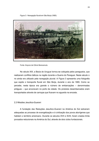 24
Figura 3 - Navegação fluvial em São Borja (1885)
Fonte: Arquivo de Clóvis Benevenuto.
No século XIX, a Bacia do Uruguai tornou-se cobiçada pelos paraguaios, que
realizaram conflitos bélicos na região durante a Guerra do Paraguai. Neste século o
rio ainda era utilizado pela navegação pluvial. A Figura 3 apresenta uma fotografia
que expõe o transporte fluvial em São Borja, durante o ano de 1885. Como se
percebe, nesta época era grande o número de embarcações – denominadas
piráguas – que ancoravam no porto da cidade. Os produtos desembarcados eram
transportados através de carroças que ficavam no aguardo na encosta.
2.3 Missões Jesuítico-Guarani
A fundação das Reduções Jesuítico-Guarani na América do Sul estiveram
adequadas ao processo de evangelização e à civilização dos povos aborígenes que
habitam o território americano. Durante os séculos XVII e XVIII, foram criados trinta
povoados reducionais na América do Sul, através de dois ciclos fundacionais.
 