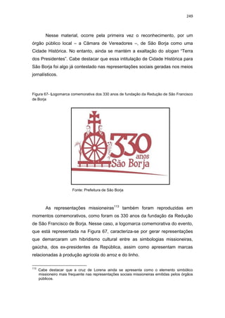 249
Nesse material, ocorre pela primeira vez o reconhecimento, por um
órgão público local – a Câmara de Vereadores –, de São Borja como uma
Cidade Histórica. No entanto, ainda se mantém a exaltação do slogan “Terra
dos Presidentes”. Cabe destacar que essa intitulação de Cidade Histórica para
São Borja foi algo já contestado nas representações sociais geradas nos meios
jornalísticos.
Figura 67- Logomarca comemorativa dos 330 anos de fundação da Redução de São Francisco
de Borja
Fonte: Prefeitura de São Borja
As representações missioneiras113
também foram reproduzidas em
momentos comemorativos, como foram os 330 anos da fundação da Redução
de São Francisco de Borja. Nesse caso, a logomarca comemorativa do evento,
que está representada na Figura 67, caracteriza-se por gerar representações
que demarcaram um hibridismo cultural entre as simbologias missioneiras,
gaúcha, dos ex-presidentes da República, assim como apresentam marcas
relacionadas à produção agrícola do arroz e do linho.
113
Cabe destacar que a cruz de Lorena ainda se apresenta como o elemento simbólico
missioneiro mais frequente nas representações sociais missioneiras emitidas pelos órgãos
públicos.
 