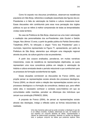 250
Como foi exposto nos discursos jornalísticos, observam-se resistências
populares em São Borja, referentes à exaltação exacerbada das figuras dos ex-
Presidentes e à falta de valorização da história e cultura missioneira local.
Essas discussões vêm contribuindo para essa nova percepção dos órgãos
públicos no que se refere à melhor compreensão de todas as temporalidades
vividas neste território.
No caso da Prefeitura de São Borja, observam-se uma maior valorização
e exaltação das personalidades dos ex-Presidentes João Goulart e Getúlio
Vargas. Nos últimos 12 anos, a partir da gestão pública do Partido Democrático
Trabalhista (PDT), foi reforçado o slogan “Terra dos Presidentes” para o
município, toponímia representada na Figura 71, apresentando, por parte da
Prefeitura de São Borja, elementos que reforçam uma integração regional
através da ponte, da cultura gaúcha e dos ex-presidentes.
A partir dos corpora analisados, percebe-se, em muitas narrativas
missioneiras, vozes de resistência às representações objetivadas, as quais
representam uma nova consciência pública em relação à valorização da
história e cultura enraizada desde o período reducional e que contribuíram para
os processos de formação socioterritorial da região.
Essas situações corroboram as discussões de Franco (2004), que
propõe pensar as representações sociais através dos processos ideológicos.
Franco (2004), ao discutir sobre a relação das representações sociais com os
processos ideológicos e a formação da consciência, destaca que, para refletir
sobre eles, é necessário conhecer o contexto socio-histórico em que as
comunidades estão inseridas, perceber as diferenças dos indivíduos que
cercam sua construção (FRANCO, 2004).
A proposta de Franco (2004), de pensar as representações sociais
através das ideologias, instiga a reflexão sobre as formas reducionistas da
realidade.
Uma das maneiras pela qual se pode conceber a ideologia é que ela
é um reflexo invertido, mutilado, deformado do real, na medida em
que significa um conjunto abstrato de idéias, representações e
valores de determinada sociedade. Abstrato no sentido de designar
todo e qualquer conjunto de idéias que pretenda explicar fatos
 