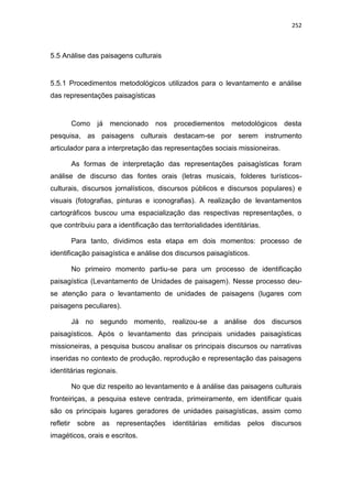 252
5.5 Análise das paisagens culturais
5.5.1 Procedimentos metodológicos utilizados para o levantamento e análise
das representações paisagísticas
Como já mencionado nos procediementos metodológicos desta
pesquisa, as paisagens culturais destacam-se por serem instrumento
articulador para a interpretação das representações sociais missioneiras.
As formas de interpretação das representações paisagísticas foram
análise de discurso das fontes orais (letras musicais, folderes turísticos-
culturais, discursos jornalísticos, discursos públicos e discursos populares) e
visuais (fotografias, pinturas e iconografias). A realização de levantamentos
cartográficos buscou uma espacialização das respectivas representações, o
que contribuiu para a identificação das territorialidades identitárias.
Para tanto, dividimos esta etapa em dois momentos: processo de
identificação paisagística e análise dos discursos paisagísticos.
No primeiro momento partiu-se para um processo de identificação
paisagística (Levantamento de Unidades de paisagem). Nesse processo deu-
se atenção para o levantamento de unidades de paisagens (lugares com
paisagens peculiares).
Já no segundo momento, realizou-se a análise dos discursos
paisagísticos. Após o levantamento das principais unidades paisagísticas
missioneiras, a pesquisa buscou analisar os principais discursos ou narrativas
inseridas no contexto de produção, reprodução e representação das paisagens
identitárias regionais.
No que diz respeito ao levantamento e à análise das paisagens culturais
fronteiriças, a pesquisa esteve centrada, primeiramente, em identificar quais
são os principais lugares geradores de unidades paisagísticas, assim como
refletir sobre as representações identitárias emitidas pelos discursos
imagéticos, orais e escritos.
 