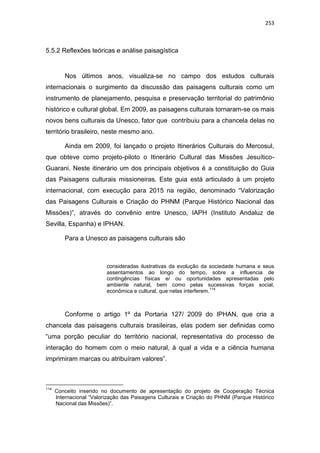 253
5.5.2 Reflexões teóricas e análise paisagística
Nos últimos anos, visualiza-se no campo dos estudos culturais
internacionais o surgimento da discussão das paisagens culturais como um
instrumento de planejamento, pesquisa e preservação territorial do patrimônio
histórico e cultural global. Em 2009, as paisagens culturais tornaram-se os mais
novos bens culturais da Unesco, fator que contribuiu para a chancela delas no
território brasileiro, neste mesmo ano.
Ainda em 2009, foi lançado o projeto Itinerários Culturais do Mercosul,
que obteve como projeto-piloto o Itinerário Cultural das Missões Jesuítico-
Guarani. Neste itinerário um dos principais objetivos é a constituição do Guia
das Paisagens culturais missioneiras. Este guia está articulado à um projeto
internacional, com execução para 2015 na região, denominado “Valorização
das Paisagens Culturais e Criação do PHNM (Parque Histórico Nacional das
Missões)”, através do convênio entre Unesco, IAPH (Instituto Andaluz de
Sevilla, Espanha) e IPHAN.
Para a Unesco as paisagens culturais são
consideradas ilustrativas da evolução da sociedade humana e seus
assentamentos ao longo do tempo, sobre a influencia de
contingências físicas e/ ou oportunidades apresentadas pelo
ambiente natural, bem como pelas sucessivas forças social,
econômica e cultural, que nelas interferem.
114
Conforme o artigo 1º da Portaria 127/ 2009 do IPHAN, que cria a
chancela das paisagens culturais brasileiras, elas podem ser definidas como
“uma porção peculiar do território nacional, representativa do processo de
interação do homem com o meio natural, à qual a vida e a ciência humana
imprimiram marcas ou atribuíram valores”.
114
Conceito inserido no documento de apresentação do projeto de Cooperação Técnica
Internacional “Valorização das Paisagens Culturais e Criação do PHNM (Parque Histórico
Nacional das Missões)”.
 