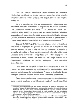 255
Entre os espaços identificados como difusores de paisagens
missioneiras, identificaram-se igrejas, museus, monumentos, fontes naturais,
imaginárias, espaços públicos (praças), o rio Uruguai, espaços arqueológicos,
entre outros.
Na arte percebem-se diversas representações paisagísticas que
simbolizam elementos relacionados à religiosidade do período reducional,
como imaginárias barrocas, altar barroco115
, pia batismal, sino, assim como
utensílios desse período. No entanto, tais representações geram paisagens
segregadas, pois esses símbolos estão geralmente em instituições culturais
(museus e biblioteca), residências particulares e de posse da Igreja Católica, o
que torna os processos de identificação e reconhecimento mais seletos116
.
Segundo Boff (2011, p. 242), “imagens religiosas foram um importante
instrumento à disposição dos jesuítas no trabalho de evangelização dos
Guarani aldeados, ou seja, a arte foi meio de persuasão, propaganda e
pregação catequética no Novo Mundo”. Atualmente elas não estão sendo
utilizadas como instrumentos catequéticos, pois estão segregadas em
instituições culturais. Apenas na Igreja de São Borja identifica-se a
representação imagética de imagens reducionais, como elementos
evangelizadores.
Dessa forma, as paisagens artísticas reducionais ganham os ares de
relíquia, pois esses elementos geram representações individualizadas, seus
sentidos e significados são particularizados. A posse e visualização dessas
paisagens podem ser descritos, portanto, como símbolos de poder cultural.
Esses fatores contribuíram e vem contribuindo para o desconhecimento
sobre a história, a cultura e as identidades das missões. A importância artística
115
Conforme estudo técnico de um dos maiores estudiosos da área da arte barroca das
missões, Professor Dr. Darko Sustersic, o altar que está na atual Igreja Nossa Senhora da
Conceição em São Borja, pode ser considerado barroco. Segundo Sustersik, existem
detalhes na obra que demonstra ser um projeto do irmão Brazanelli. Nas suas simbologias
aparece um caranguejo, que pode ter relação com os crustáceos que existiam nas margens
do rio Ibicuí em São Borja (informação verbal).
116
Em alguns marcadores territoriais reducionais ocorre a exposição da terminologia IHS.
Conforme Peter Burke (2010), a devida expressão está relacionada a terminologia YHS,
que significava Jesus Salvador da Humanidade.
 