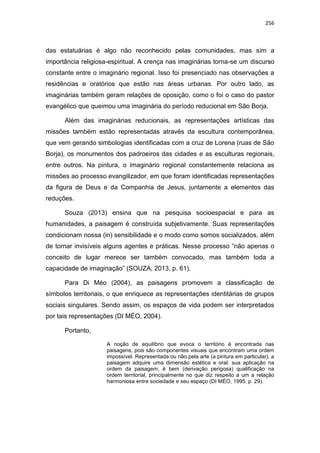 256
das estatuárias é algo não reconhecido pelas comunidades, mas sim a
importância religiosa-espiritual. A crença nas imaginárias torna-se um discurso
constante entre o imaginário regional. Isso foi presenciado nas observações a
residências e oratórios que estão nas áreas urbanas. Por outro lado, as
imaginárias também geram relações de oposição, como o foi o caso do pastor
evangélico que queimou uma imaginária do período reducional em São Borja.
Além das imaginárias reducionais, as representações artísticas das
missões também estão representadas através da escultura contemporânea,
que vem gerando simbologias identificadas com a cruz de Lorena (ruas de São
Borja), os monumentos dos padroeiros das cidades e as esculturas regionais,
entre outros. Na pintura, o imaginário regional constantemente relaciona as
missões ao processo evangilizador, em que foram identificadas representações
da figura de Deus e da Companhia de Jesus, juntamente a elementos das
reduções.
Souza (2013) ensina que na pesquisa socioespacial e para as
humanidades, a paisagem é construída subjetivamente. Suas representações
condicionam nossa (in) sensibilidade e o modo como somos socializados, além
de tornar invisíveis alguns agentes e práticas. Nesse processo “não apenas o
conceito de lugar merece ser também convocado, mas também toda a
capacidade de imaginação” (SOUZA, 2013, p. 61).
Para Di Méo (2004), as paisagens promovem a classificação de
símbolos territoriais, o que enriquece as representações identitárias de grupos
sociais singulares. Sendo assim, os espaços de vida podem ser interpretados
por tais representações (DI MÉO, 2004).
Portanto,
A noção de equilíbrio que evoca o território é encontrada nas
paisagens, pois são componentes visuais que encontram uma ordem
impossível. Representada ou não pela arte (a pintura em particular), a
paisagem adquire uma dimensão estética e oral: sua aplicação na
ordem da paisagem; é bem (derivação perigosa) qualificação na
ordem territorial, principalmente no que diz respeito a um a relação
harmoniosa entre sociedade e seu espaço (DI MÉO, 1995, p. 29).
 