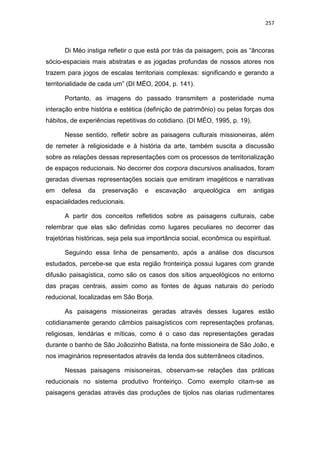 257
Di Méo instiga refletir o que está por trás da paisagem, pois as “âncoras
sócio-espaciais mais abstratas e as jogadas profundas de nossos atores nos
trazem para jogos de escalas territoriais complexas: significando e gerando a
territorialidade de cada um” (DI MÉO, 2004, p. 141).
Portanto, as imagens do passado transmitem a posteridade numa
interação entre história e estética (definição de patrimônio) ou pelas forças dos
hábitos, de experiências repetitivas do cotidiano. (DI MÉO, 1995, p. 19).
Nesse sentido, refletir sobre as paisagens culturais missioneiras, além
de remeter à religiosidade e à história da arte, também suscita a discussão
sobre as relações dessas representações com os processos de territorialização
de espaços reducionais. No decorrer dos corpora discursivos analisados, foram
geradas diversas representações sociais que emitiram imagéticos e narrativas
em defesa da preservação e escavação arqueológica em antigas
espacialidades reducionais.
A partir dos conceitos refletidos sobre as paisagens culturais, cabe
relembrar que elas são definidas como lugares peculiares no decorrer das
trajetórias históricas, seja pela sua importância social, econômica ou espiritual.
Seguindo essa linha de pensamento, após a análise dos discursos
estudados, percebe-se que esta região fronteiriça possui lugares com grande
difusão paisagística, como são os casos dos sítios arqueológicos no entorno
das praças centrais, assim como as fontes de águas naturais do período
reducional, localizadas em São Borja.
As paisagens missioneiras geradas através desses lugares estão
cotidianamente gerando câmbios paisagísticos com representações profanas,
religiosas, lendárias e míticas, como é o caso das representações geradas
durante o banho de São Joãozinho Batista, na fonte missioneira de São João, e
nos imaginários representados através da lenda dos subterrâneos citadinos.
Nessas paisagens misisoneiras, observam-se relações das práticas
reducionais no sistema produtivo fronteiriço. Como exemplo citam-se as
paisagens geradas através das produções de tijolos nas olarias rudimentares
 