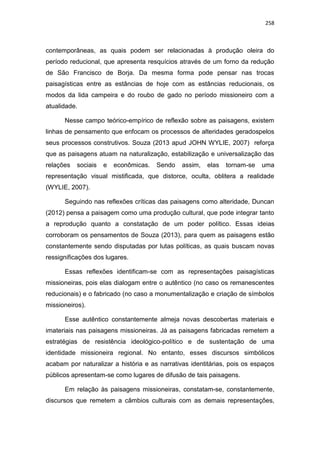 258
contemporâneas, as quais podem ser relacionadas à produção oleira do
período reducional, que apresenta resquícios através de um forno da redução
de São Francisco de Borja. Da mesma forma pode pensar nas trocas
paisagísticas entre as estâncias de hoje com as estâncias reducionais, os
modos da lida campeira e do roubo de gado no período missioneiro com a
atualidade.
Nesse campo teórico-empírico de reflexão sobre as paisagens, existem
linhas de pensamento que enfocam os processos de alteridades geradospelos
seus processos construtivos. Souza (2013 apud JOHN WYLIE, 2007) reforça
que as paisagens atuam na naturalização, estabilização e universalização das
relações sociais e econômicas. Sendo assim, elas tornam-se uma
representação visual mistificada, que distorce, oculta, oblitera a realidade
(WYLIE, 2007).
Seguindo nas reflexões críticas das paisagens como alteridade, Duncan
(2012) pensa a paisagem como uma produção cultural, que pode integrar tanto
a reprodução quanto a constatação de um poder político. Essas ideias
corroboram os pensamentos de Souza (2013), para quem as paisagens estão
constantemente sendo disputadas por lutas políticas, as quais buscam novas
ressignificações dos lugares.
Essas reflexões identificam-se com as representações paisagísticas
missioneiras, pois elas dialogam entre o autêntico (no caso os remanescentes
reducionais) e o fabricado (no caso a monumentalização e criação de símbolos
missioneiros).
Esse autêntico constantemente almeja novas descobertas materiais e
imateriais nas paisagens missioneiras. Já as paisagens fabricadas remetem a
estratégias de resistência ideológico-político e de sustentação de uma
identidade missioneira regional. No entanto, esses discursos simbólicos
acabam por naturalizar a história e as narrativas identitárias, pois os espaços
públicos apresentam-se como lugares de difusão de tais paisagens.
Em relação às paisagens missioneiras, constatam-se, constantemente,
discursos que remetem a câmbios culturais com as demais representações,
 