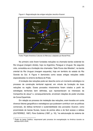 25
Figura 4 - Regionalização das antigas reduções Jesuítico-Guarani
Fonte: Projeto Itinerários Culturais do Mercosul, adaptado por Muriel Pinto.
No primeiro ciclo foram fundadas reduções na chamada banda ocidental do
Rio Uruguai (margem direita), hoje na Argentina, Paraguai e Uruguai. No segundo
ciclo, consolidou-se a fundação dos chamados “Sete Povos das Missões”, na banda
oriental do Rio Uruguai (margem esquerda), hoje em território do estado do Rio
Grande do Sul. A Figura 4 demonstra como essas antigas reduções estão
espacializadas no entorno da Bacia do Prata.
A fundação das reduções pode ser descrita como um momento estratégico no
processo de construção territorial regional, em virtude da fundação de duas
reduções na região. Esses povoados missioneiros foram criados a partir de
estratégias territoriais bem definidas, que representavam os interesses da
Companhia de Jesus2
e, consequentemente, envolviam relações de poder oriundas
da Coroa Espanhola.
Em relação ao processo de instalação das reduções, eram levados em conta
diversos fatores geográficos e estratégicos que pudessem contribuir com as políticas
comerciais, de defesa territorial e sustentabilidade dos povoados Guarani, como
proximidade de bacias fluviais, busca de pontos altos e de fácil acesso e defesa
(GUTIÉRREZ, 1987). Para Gutiérrez (1987, p. 16), “na estruturação do sistema de
2
Órgão da Igreja Católica, responsável pelo processo de evangelização na América durante os
séculos XVII e XVIII.
 