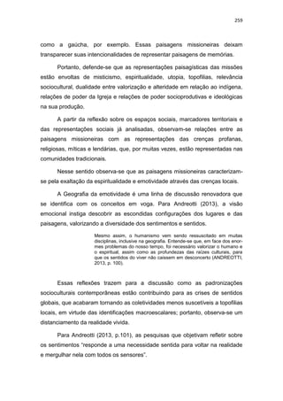 259
como a gaúcha, por exemplo. Essas paisagens missioneiras deixam
transparecer suas intencionalidades de representar paisagens de memórias.
Portanto, defende-se que as representações paisagísticas das missões
estão envoltas de misticismo, espiritualidade, utopia, topofilias, relevância
sociocultural, dualidade entre valorização e alteridade em relação ao indígena,
relações de poder da Igreja e relações de poder socioprodutivas e ideológicas
na sua produção.
A partir da reflexão sobre os espaços sociais, marcadores territoriais e
das representações sociais já analisadas, observam-se relações entre as
paisagens missioneiras com as representações das crenças profanas,
religiosas, míticas e lendárias, que, por muitas vezes, estão representadas nas
comunidades tradicionais.
Nesse sentido observa-se que as paisagens missioneiras caracterizam-
se pela exaltação da espiritualidade e emotividade através das crenças locais.
A Geografia da emotividade é uma linha de discussão renovadora que
se identifica com os conceitos em voga. Para Andreotti (2013), a visão
emocional instiga descobrir as escondidas configurações dos lugares e das
paisagens, valorizando a diversidade dos sentimentos e sentidos.
Mesmo assim, o humanismo vem sendo ressuscitado em muitas
disciplinas, inclusive na geografia. Entende-se que, em face dos enor-
mes problemas do nosso tempo, foi necessário valorizar o humano e
o espiritual, assim como as profundezas das raízes culturais, para
que os sentidos do viver não caissem em desconcerto (ANDREOTTI,
2013, p. 100).
Essas reflexões trazem para a discussão como as padronizações
socioculturais contemporâneas estão contribuindo para as crises de sentidos
globais, que acabaram tornando as coletividades menos suscetíveis a topofilias
locais, em virtude das identificações macroescalares; portanto, observa-se um
distanciamento da realidade vivida.
Para Andreotti (2013, p.101), as pesquisas que objetivam refletir sobre
os sentimentos “responde a uma necessidade sentida para voltar na realidade
e mergulhar nela com todos os sensores”.
 