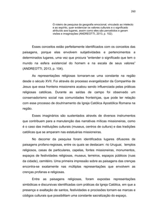260
O roteiro de pesquisa da geografia emocional, vinculado ao intelecto
e ao espírito, quer evidenciar os valores culturais e o significado
atribuído aos lugares, assim como eles são percebidos e geram
visões e imaginações (ANDREOTTI, 2013, p. 102).
Esses conceitos estão perfeitamente identificados com os conceitos das
paisagens, porque elas envolvem subjetividades e pertencimentos a
determinados lugares, uma vez que procura “entender o significado que tem o
mundo na esfera existencial do homem e na escala de seus valores”
(ANDREOTTI, 2013, p. 104).
As representações religiosas tornaram-se uma constante na região
desde o século XVII. Foi através do processo evangelizador da Companhia de
Jesus que essa fronteira missioneira acabou sendo influenciada pelas práticas
religiosas católicas. Durante as saídas de campo foi observado um
conservadorismo social nas comunidades fronteiriças, que pode ter relação
com esse processo de doutrinamento da Igreja Católica Apostólica Romana na
região.
Esses imaginários são sustentados através de diversos instrumentos
que contribuem para a manutenção das narrativas míticas missioneiras, como
é o caso das instituições culturais (museus, centros de cultura) e das tradições
católicas que se amparam nas estatuárias missioneiras.
No decorrer da pesquisa foram identificados lugares difusores de
paisagens profano-regiosas, entre os quais se destacam: rio Uruguai, templos
religiosos, casas de particulares, capelas, fontes missioneiras, monumentos,
espaços de festividades religiosas, museus, terreiros, espaços públicos (ruas
da cidade), cemitéiro. Uma primeira impressão sobre as paisagens das crenças
encontra-se exatamente nas múltiplas representações que envolvem as
crenças profanas e religiosas.
Entre as paisagens religiosas, foram expostas representações
simbólicas e discursivas identificadas com práticas da Igreja Católica, em que a
presença e exaltação de santos, festividades e procissões tornam-se marcas e
códigos culturais que possibilitam uma constante sacralização do espaço.
 