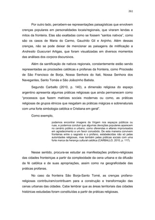 261
Por outro lado, percebem-se representações paisagísticas que envolvem
crenças populares em personalidades locais/regionais, que viraram lendas e
mitos da fronteira. Elas são exaltadas como se fossem “santos nativos”, como
são os casos de Maria do Carmo, Gauchito Gil e Anjinho. Além dessas
crenças, não se pode deixar de mencionar as paisagens de mitificação a
Andresito Guacurari Artigas, que foram visualizadas em diversos momentos
das análises dos corpora discursivos.
Além da santificação de nativos regionais, constantemente estão sendo
representadas as procissões católicas e profanas da fronteira, como Procissão
de São Francisco de Borja, Nossa Senhora do Itati, Nossa Senhora dos
Navegantes, Santo Tomás e São Joãozinho Batista.
Segundo Carballo (2010, p. 140), a dimensão religiosa do espaço
argentino apresenta algumas práticas religiosas que ainda permanecem como
“processos que fazem matrizes sociais modernas ou como, as práticas
religiosas de grupos étnicos que resgatam as práticas mágicas e sobrenaturais
com uma forte simbologia católica e Cristiana em geral”.
Como exemplo,
podemos encontrar imagens da Virgem nos espaços públicos ou
ruas, e podemos concluir que algumas devoções populares aparecem
no cenário público e urbano, como oferendas e altares improvisados
em agradecimento a um favor concebido. De esta maneira convivem
fronteiras entre o sagrado e o profano, estabelecidas não só pelas
autoridades religiosas, mas também pelas práticas sociais com uma
forte marca da herança cultural católica (CARBALLO, 2010, p. 117).
Nesse sentido, procura-se estudar as manifestações profano-religiosas
das cidades fronteiriças a partir da complexidade da cena urbana e da difusão
da fé católica e de suas apropriações, assim como na geograficidade das
práticas profanas.
No caso da fronteira São Borja-Santo Tomé, as crenças profano-
religiosas contribuíram/contribuem para a construção e transformação das
cenas urbanas das cidades. Cabe lembrar que as áreas territoriais das cidades
históricas estudadas foram constituídas a partir de práticas religiosas.
 