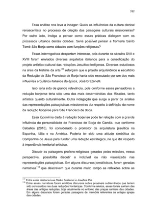 262
Essa análise nos leva a indagar: Quais as influências da cultura clerical
renascentista no processo de criação das paisagens culturais missioneiras?
Por outro lado, instiga a pensar como essas práticas dialogam com os
processos urbanos destas cidades. Seria possível pensar a fronteira Santo
Tomé-São Borja como cidades com funções religiosas?
Essas interrogativas despertam interesse, pois durante os séculos XVII e
XVIII foram enviados diversos arquitetos italianos para a consolidação do
projeto artístico-cultural das reduções Jesuítico-Indígenas. Diversos estudiosos
na área da história da arte117
reforçam que o projeto arquitetônico e escultório
da Redução de São Francisco de Borja havia sido executado por um dos mais
influentes arquitetos italianos da época, José Brazanelli.
Isso teria sido de grande relevância, pois conforme esses pensadores a
redução borjense teria sido uma das mais desenvolvidas das Missões, tanto
artística quanto culturalmente. Outra indagação que surge a partir da análise
das representações paisagísticas missioneiras diz respeito à definição do nome
da redução borjense para São Francisco de Borja.
Essa toponímia dada à redução borjense pode ter relação com a grande
influência da personalidade de Francisco de Borja de Gandia, que conforme
Ceballos (2010), foi considerado o promotor da arquitetura jesuítica na
Espanha, Itália e na América. Poderia ter sido uma atitude simbólica da
Companhia de Jesus para fundar uma redução estratégica, no que diz respeito
à importância territorial-artística.
Discutir as paisagens profano-religiosas geradas pelas missões, nessa
perspectiva, possibilita discutir o indizível ou não visualizado nas
representações paisagísticas. Em alguns discursos jornalísticos, foram geradas
narrativas118
que descrevem que durante muito tempo as reflexões sobre as
117
Entre estes destacam-se Darko Sustersic e Josefina Plá.
118
Entre essas narrativas foram emitidos discursos sobre prováveis subterrâneos que teriam
sido construídos nas duas reduções fronteiriças. Conforme relatos, esses túneis sairiam das
áreas das antigas reduções, hoje atualmente no entorno das praças centrais das cidades.
Em alguns discursos foram geradas paisagens de memória referentes às antigas igrejas
das cidades.
 