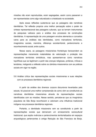 263
missões não eram reproduzidas, eram segregadas, assim como passaram a
ser representadas como algo naturalizado e cristalizado na sociedade.
Após essas reflexões sustenta-se que as paisagens são narrativas
identitárias. Tal reflexão propicia uma melhor percepção sobre o poder de
síntese representacional das paisagens culturais, que se tornam instrumentos
de pesquisas valiosos para a análise dos processos de construções
identitárias. A representação de uma paisagem envolve elementos e conceitos
caros para as análises das identidades, como marcadores territoriais,
imaginários sociais, memória, diferença socioterritorial, pertencimento e
reconhecimento social, entre outros.
Nessa seara, as paisagens missioneiras fronteiriças transcendem as
representações meramente materialistas de valorização e proteção dos
marcadores territoriais simbólicos, mas apresentam-se como narrativas
topofílicas que se legitimam a partir das crenças religiosas, profanas, míticas e
lendárias, instigando a reflexão sobre os câmbios missioneiros com as práticas
sociais em vigor na região.
5.6 Análise crítica das representações sociais missioneiras e suas relações
com os processos identitários regionais
A partir da análise dos diversos corpora discursivos levantados pelo
estudo, foi possível uma melhor compreensão de como vêm se constituindo as
narrativas identitárias missioneiras através de representações sociais
identificadas com as missões. Nesse sentido, percebe-se que os imaginários
populares de São Borja reconhecem e valorizam uma influência tradicional
indígena nos processos identitários regionais.
Portanto, a identidade missioneira vem se constituindo a partir de
representações sociais que demarcam um enraizamento sociocultural
tradicional, que expõe vivências e pertencimentos territorializados em espaços
arqueológicos pertencentes à antiga Redução de São Francisco de Borja.
 