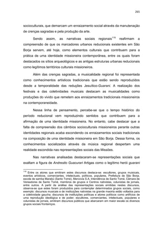 265
socioculturais, que demarcam um enraizamento social através da manutenação
de crenças sagradas e pela produção da arte.
Sendo assim, as narrativas sociais regionais119
reafirmam a
compreensão de que os marcadores urbanos reducionais existentes em São
Borja servem, até hoje, como elementos culturais que contribuem para a
prática de uma identidade missioneira contemporânea, entre os quais foram
destacados os sítios arqueológicos e as antigas estruturas urbanas reducionais
como legítimos territórios culturais missioneiros.
Além das crenças sagradas, a musicalidade regional foi representada
como conhecimentos artísticos tradicionais que estão sendo reproduzidos
desde a temporalidade das reduções Jesuítico-Guarani. A realização dos
festivais e das coletividades musicais destacam as musicalidades como
produções do vivido que remetem aos enraizamentos tradicionais missioneiros
na contemporaneidade.
Nessa linha de pensamento, percebe-se que o tempo histórico do
período reducional vem reproduzindo sentidos que contribuem para a
afirmação de uma identidade missioneira. No entanto, cabe destacar que a
falta de compreensão dos câmbios socioculturais missioneiros perante outras
identidades regionais acaba escondendo os enraizamentos sociais tradicionais
na composição de uma identidade misisoneira em São Borja. Dessa forma, os
conhecimentos socializados através da música regional despertam uma
realidade escondida nas representações sociais das Missões.
Nas narrativas analisadas destacaram-se representações sociais que
exaltam a figura de Andresito Guacurari Artigas como o legítimo herói guarani
119
Entre os atores que emitiram estes discursos destaca-se: escultores, grupos muisicais,
eventos artísticos, comerciantes, intelectuais, políticos, populares, Prefeitura de São Borja,
escola de samba Marabú (Santo Tomé), Mercovia S.A, Intendência de Santo Tomé, Câmara de
Vereadores de Santo Tomé, membros de grupos e Centros nativistas, colunistas de jornais,
entre outros. A partir da análise das representações sociais emitidas nestes discursos,
observa-se que estes foram produzidos para contemplar determinados grupos sociais, como
exemplo: discursos musicais e de instituições nativistas na grande maoiria estão voltados para
a coletividade gaucha; discursos de instituições políticas e atores políticos como artifícios de
uma reprodução ideológica e de poder; escultores, comerciantes, intelectuais, populares e
colunistas de jornais, emitiram discursos públicos que abarcaram em maior escala os diversos
grupos sociais fronteiriços.
 
