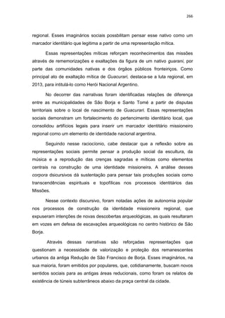 266
regional. Esses imaginários sociais possbilitam pensar esse nativo como um
marcador identitário que legitima a partir de uma representação mítica.
Essas representações míticas reforçam reconhecimentos das missões
através de rememorizações e exaltações da figura de um nativo guarani, por
parte das comunidades nativas e dos órgãos públicos fronteiriços. Como
principal ato de exaltação mítica de Guacurari, destaca-se a luta regional, em
2013, para intitulá-lo como Herói Nacional Argentino.
No decorrer das narrativas foram identificadas relações de diferença
entre as municipalidades de São Borja e Santo Tomé a partir de disputas
territoriais sobre o local de nascimento de Guacurari. Essas representações
sociais demonstram um fortalecimento do pertencimento identitário local, que
consolidou artifícios legais para inserir um marcador identitário missioneiro
regional como um elemento de identidade nacional argentina.
Seguindo nesse raciocíonio, cabe destacar que a reflexão sobre as
representações sociais permite pensar a produção social da escultura, da
música e a reprodução das crenças sagradas e míticas como elementos
centrais na construção de uma identidade missioneira. A análise desses
corpora dsicursivos dá sustentação para pensar tais produções sociais como
transcendências espirituais e topofílicas nos processos identitários das
Missões.
Nesse contexto discursivo, foram notadas ações de autonomia popular
nos processos de construção da identidade missioneira regional, que
expuseram intenções de novas descobertas arqueológicas, as quais resultaram
em vozes em defesa de escavações arqueológicas no centro histórico de São
Borja.
Através dessas narrativas são reforçadas representações que
questionam a necessidade de valorização e proteção dos remanescentes
urbanos da antiga Redução de São Francisco de Borja. Esses imaginários, na
sua maioria, foram emitidos por populares, que, cotidianamente, buscam novos
sentidos sociais para as antigas áreas reducionais, como foram os relatos de
existência de túneis subterrâneos abaixo da praça central da cidade.
 