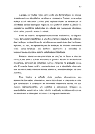 267
A praça, por muitas vezes, vem sendo uma territorialidade de disputa
simbólica entre as identidades trabalhista e missioneira. Portanto, esse antigo
espaço social reducional contribui para representações de resistências às
alteridades político-ideológicas regionais, que preferem exaltar e justapor os
marcadores identitários trabalhistas em relação aos marcadores identitários
missioneiros que estão abaixo do subsolo.
Como se observa, as representações sociais missioneiras, por algumas
vezes, demarcaram resistências a uma hegemonia sociocultural da estância e
das ideologias sociopolíticas do trabalhismo na constituição das identidades
regionais, ou seja, as representações de exaltação às missões salientam-se
como contra-narrativas aos sentidos objetivados e reificados de
homogeinização identitária gaúcha-trabalhista em São Borja.
Portanto, tornam-se compreensíveis as relações de forças e câmbios
socioculturais entre a cultura missioneira e gaúcha. Através da musicalidade
missioneira, percebem-se influências nativas indígenas na produção dessa
arte. É através desse cenário representacional que a identidade missioneira
vem se constituindo através de formas híbridas e, ao mesmo tempo, de forma
autêntica.
Para finalizar a reflexão deste capítulo, observam-se, nas
representações sociais missioneiras, elementos culturais e imaginários sociais,
que transcrevem a construção da identidade missioneira através de dois
mundos representacionais, um autêntico e consensual, vinculado às
autenticidades reducionais e outro, híibrido e reificado, socializado através de
trocas culturais e fabricações sociais da cultura gaúcha estancieira.
 