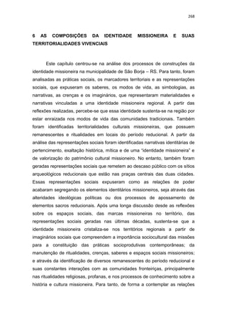 268
6 AS COMPOSIÇÕES DA IDENTIDADE MISSIONEIRA E SUAS
TERRITORIALIDADES VIVENCIAIS
Este capítulo centrou-se na análise dos processos de construções da
identidade missioneira na municipalidade de São Borja – RS. Para tanto, foram
analisadas as práticas sociais, os marcadores territoriais e as representações
sociais, que expuseram os saberes, os modos de vida, as simbologias, as
narrativas, as crenças e os imaginários, que representaram materialidades e
narrativas vinculadas a uma identidade missioneira regional. A partir das
reflexões realizadas, percebe-se que essa identidade sustenta-se na região por
estar enraizada nos modos de vida das comunidades tradicionais. Também
foram identificadas territorialidades culturais missioneiras, que possuem
remanescentes e ritualidades em locais do período reducional. A partir da
análise das representações sociais foram identificadas narrativas identitárias de
pertencimento, exaltação histórica, mítica e de uma “identidade missioneira” e
de valorização do patrimônio cultural missioneiro. No entanto, também foram
geradas representações sociais que remetem ao descaso público com os sítios
arqueológicos reducionais que estão nas praças centrais das duas cidades.
Essas representações sociais expuseram como as relações de poder
acabaram segregando os elementos identitários missioneiros, seja através das
alteridades ideológicas políticas ou dos processos de apossamento de
elementos sacros reducionais. Após uma longa discussão desde as reflexões
sobre os espaços sociais, das marcas missioneiras no território, das
representações sociais geradas nas últimas décadas, sustenta-se que a
identidade missioneira cristaliza-se nos territórios regionais a partir de
imaginários sociais que compreendem a importância sociocultural das missões
para a constituição das práticas socioprodutivas contemporâneas; da
manutenção de ritualidades, crenças, saberes e espaços sociais missioneiros;
e através da identificação de diversos remanescentes do período reducional e
suas constantes interações com as comunidades fronteiriças, principalmente
nas ritualidades religiosas, profanas, e nos processos de conhecimento sobre a
história e cultura missioneira. Para tanto, de forma a contemplar as relações
 