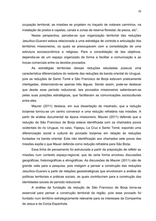 26
ocupação territorial, as missões se projetam no traçado de notáveis caminhos, na
instalação de postos e capelas, canais e zonas de reserva florestal, de pesca, etc”.
Nessa perspectiva, percebe-se que organização territorial das reduções
Jesuítico-Guarani estava relacionada a uma estratégia de controle e articulação dos
territórios missioneiros, os quais se preocupavam com a consolidação de uma
estrutura socioeconômica e religiosa. Para a consolidação de tais objetivos,
dependia-se de um espaço organizado de forma a facilitar a comunicação e as
trocas comerciais entre os devidos povoados.
As estratégias territoriais dessas reduções estudadas possuía uma
característica diferenciadora do restante das reduções da banda oriental do Uruguai,
pois as reduções de Santo Tomé e São Francisco de Borja estavam praticamente
interligadas, distanciando-se apenas três léguas. Sendo assim, pode-se destacar
que desde esse período reducional, tais povoados missioneiros salientavam-se
pelas suas posições estratégicas, que facilitavam as comunicações socioculturais
entre eles.
Maurer (2011) destaca, em sua dissertação de mestrado, que a redução
borjense tornou-se um centro conversor e uma redução refratária nas missões. A
partir de análise documental da época misisoneira, Maurer (2011) defende que a
redução de São Francisco de Borja estava identificada com os chamados povos
ocidentais do rio Uruguai, no caso, Yapeyu, La Cruz e Santo Tomé, expondo uma
diferenciação social e cultural do povoado borjense em relação às reduções
fundadas na banda oriental. Esta não identificação aos chamados sete povos das
missões expõe o que Mauer defende como redução refratária para São Borja.
Essa linha de pensamento foi estruturada a partir da preposição de refletir as
missões num contexto espaço-regional, que de certa forma envolveu discussões
geográficas, historiográficas e etnográficas. As discussões de Maurer (2011) são de
grande valia para a pesquisa, pois instigam a pensar a construção das reduções
Jesuítico-Guarani a partir de relações geoestratégicas que envolveram a análise de
políticas territoriais e práticas sociais, as quais contribuíram para a construção das
identidades sociais do período reducional.
A análise da fundação da redução de São Francisco de Borja torna-se
essencial para pensar a construção territorial da região, pois esse povoado foi
fundado num território estrategicamente relevante para os interesses da Companhia
de Jesus e da Coroa Espanhola.
 