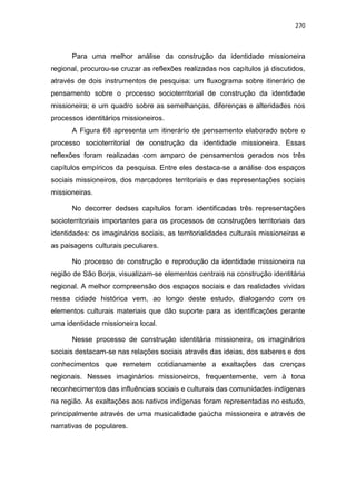 270
Para uma melhor análise da construção da identidade missioneira
regional, procurou-se cruzar as reflexões realizadas nos capítulos já discutidos,
através de dois instrumentos de pesquisa: um fluxograma sobre itinerário de
pensamento sobre o processo socioterritorial de construção da identidade
missioneira; e um quadro sobre as semelhanças, diferenças e alteridades nos
processos identitários missioneiros.
A Figura 68 apresenta um itinerário de pensamento elaborado sobre o
processo socioterritorial de construção da identidade missioneira. Essas
reflexões foram realizadas com amparo de pensamentos gerados nos três
capítulos empíricos da pesquisa. Entre eles destaca-se a análise dos espaços
sociais missioneiros, dos marcadores territoriais e das representações sociais
missioneiras.
No decorrer dedses capítulos foram identificadas três representações
socioterritoriais importantes para os processos de construções territoriais das
identidades: os imaginários sociais, as territorialidades culturais missioneiras e
as paisagens culturais peculiares.
No processo de construção e reprodução da identidade missioneira na
região de São Borja, visualizam-se elementos centrais na construção identitária
regional. A melhor compreensão dos espaços sociais e das realidades vividas
nessa cidade histórica vem, ao longo deste estudo, dialogando com os
elementos culturais materiais que dão suporte para as identificações perante
uma identidade missioneira local.
Nesse processo de construção identitária missioneira, os imaginários
sociais destacam-se nas relações sociais através das ideias, dos saberes e dos
conhecimentos que remetem cotidianamente a exaltações das crenças
regionais. Nesses imaginários missioneiros, frequentemente, vem à tona
reconhecimentos das influências sociais e culturais das comunidades indígenas
na região. As exaltações aos nativos indígenas foram representadas no estudo,
principalmente através de uma musicalidade gaúcha missioneira e através de
narrativas de populares.
 