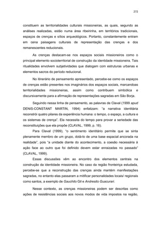 272
constituem as territorialidades culturais missioneiras, as quais, segundo as
análises realizadas, estão numa área ribeirinha, em territórios tradicionais,
espaços de crenças e sítios arqueológicos. Portanto, constantemente entram
em cena paisagens culturais de representação das crenças e dos
remanescentes reducionais.
As crenças destacam-se nos espaços sociais missioneiros como o
principal elemento socioterritorial de construção da identidade missioneira. Tais
ritualidades envolvem subjetividades que dialogam com estruturas urbanas e
elementos sacros do período reducional.
No itinerário de pensamento apresentado, percebe-se como os espaços
de crenças estão presentes nos imaginários dos espaços sociais, marcandoas
territorialidades missioneiras, assim como contribuem simbólica e
discursivamente para a afirmação de representações sagradas em São Borja.
Seguindo nessa linha de pensamento, as palavras de Claval (1999 apud
DENIS-CONSTANT MARTIN, 1994) enfatizam: “a narrativa identitária
reconstrói quatro pilares da experiência humana: o tempo, o espaço, a cultura e
os sistemas de crença”. Ela necessita do tempo para provar a seriedade das
reconstituições que ela propõe (CLAVAL, 1999, p. 16).
Para Claval (1999), “o sentimento identitário permite que se sinta
plenamente membro de um grupo, dotá-lo de uma base espacial ancorada na
realidade”, pois “a unidade diante do acontecimento, a coesão necessária à
ação face ao outro que foi definido devem estar enraizadas no passado”
(CLAVAL, 1999).
Essas discussões vêm ao encontro dos elementos centrais na
construção da identidade missioneira. No caso da região fronteiriça estudada,
percebe-se que a reconstrução das crenças ainda mantém manifestações
sagradas, no entanto elas passaram a mitificar personalidades locais/ regionais
como santos, a exemplo de Gauchito Gil e Andresito Guacurari.
Nesse contexto, as crenças missioneiras podem ser descritas como
ações de resistências sociais aos novos modos de vida impostos na região,
 