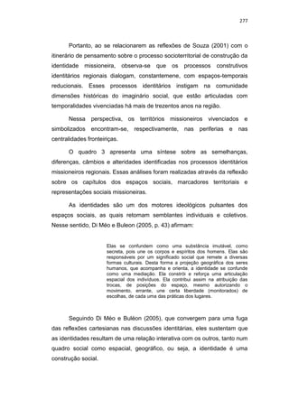 277
Portanto, ao se relacionarem as reflexões de Souza (2001) com o
itinerário de pensamento sobre o processo socioterritorial de construção da
identidade missioneira, observa-se que os processos construtivos
identitários regionais dialogam, constantemene, com espaços-temporais
reducionais. Esses processos identitários instigam na comunidade
dimensões históricas do imaginário social, que estão articuladas com
temporalidades vivenciadas há mais de trezentos anos na região.
Nessa perspectiva, os territórios missioneiros vivenciados e
simbolizados encontram-se, respectivamente, nas periferias e nas
centralidades fronteiriças.
O quadro 3 apresenta uma síntese sobre as semelhanças,
diferenças, câmbios e alteridades identificadas nos processos identitários
missioneiros regionais. Essas análises foram realizadas através da reflexão
sobre os capítulos dos espaços sociais, marcadores territoriais e
representações sociais missioneiras.
As identidades são um dos motores ideológicos pulsantes dos
espaços sociais, as quais retomam semblantes individuais e coletivos.
Nesse sentido, Di Méo e Buleon (2005, p. 43) afirmam:
Elas se confundem como uma substância imutável, como
secreta, pois une os corpos e espíritos dos homens. Elas são
responsáveis por um significado social que remete a diversas
formas culturais. Desta forma a projeção geográfica dos seres
humanos, que acompanha e orienta, a identidade se confunde
como uma mediação. Ela constrói e reforça uma articulação
espacial dos indivíduos. Ela contribui assim na atribuição das
trocas, de posições do espaço, mesmo autorizando o
movimento, errante, une certa liberdade (monitorados) de
escolhas, de cada uma das práticas dos lugares.
Seguindo Di Méo e Buléon (2005), que convergem para uma fuga
das reflexões cartesianas nas discussões identitárias, eles sustentam que
as identidades resultam de uma relação interativa com os outros, tanto num
quadro social como espacial, geográfico, ou seja, a identidade é uma
construção social.
 