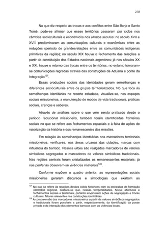 278
No que diz respeito às trocas e aos conflitos entre São Borja e Santo
Tomé, pode-se afirmar que esses territórios passaram por ciclos nos
câmbios socioculturais e econômicos nos últimos séculos: no século XVII e
XVIII predominaram as comunicações culturais e econômicas entre as
reduções (período de grandesrelações entre as comunidades indígenas
primitivas da região); no século XIX houve o fechamento das relações a
partir da constituição dos Estados nacionais argentinos; já nos séculos XX
e XXI, houve o retorno das trocas entre os territórios, no entanto tornaram-
se comunicações regradas através das construções da Aduana e ponte da
Integração127
.
Essas produções sociais das identidades geram semelhanças e
diferenças socioculturais entre os grupos territorializados. No que toca às
semelhanças identitárias no recorte estudado, visualiza-se, nos espaços
sociais missioneiros, a manutenção de modos de vida tradicionais, práticas
sociais, crenças e saberes.
Através de análises sobre o que vem sendo praticado desde o
período reducional missioneiro, também foram identificadas fronteiras
sociais no que se refere aos fechamentos espaciais e à falta de ações de
valorização da história e dos remanescentes das missões.
Em relação às semelhanças identitárias nos marcadores territoriais
missioneiros, verifica-se, nas áreas urbanas das cidades, marcas com
influência do barroco. Nessas urbes são realçados marcadores de valores
simbólicos segregados e marcadores de valores simbólicos tradicionais.
Nas regiões centrais foram cristalizados os remanescentes materiais; já
nas periferias observam-se vivências imateriais128
.
Conforme expõem o quadro anterior, as representações sociais
missioneiras geraram discursos e simbologias que exaltam as
127
No que se refere às relações desses ciclos históricos com os processos de formação
identitária regional, destaca-se que, nessas temporalidades, houve aberturas e
fechamentos sociais e territoriais, portanto envolveram ações de segregação e trocas
culturais, fatores relevantes nas construções identitárias.
128
A compreensão dos marcadores missioneiros a partir de valores simbólicos segregados
e tradicionais foram possíveis a partir, respectivamente, da identificação da posse
privada e da interação dos elementos barrocos com as vivências locais.
 