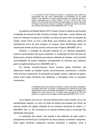27
[...] a redução de São Francisco de Borja [...] reproduziu uma política de
organização que não visou isoladamente à consolidação de um poder
colonial, mas também um avanço geoestratégico que pudesse garantir a
solidez necessária para o bloco (Yapeyu, La Cruz, Santo Tomé e San
Borja). E foi justamente esse sentido de organização que acabou elevando
a redução ao ponto de assumir e manter a condição de centro conversor
das missões até meados do XVIII (MAURER, 2011, p. 20).
As palavras de Rodrigo Maurer (2011) trazem à tona os objetivos que levaram
à fundação da redução de São Francisco de Borja. Entre eles, o autor salienta que
havia um interesse na época em constituir um bloco de apoio entre as reduções de
Yapeju, Santo Tomé, La Cruz e São Borja, que contribuiu para uma política de
estreitamento entre as duas margens do Uruguai. Essa identificação podia ser
comprovada através do fluxo contínuo entre as duas margens (MAURER, 2011).
Portanto, a fundação do povoado borjense foi um interesse geopolítico,
cultural e administrativo dos povos ocidentais. A constituição de São Francisco de
Borja buscou resolver problemas que estavam afetando as missões, como controlar
movimentações de grupos indígenas, principalmente os Guenoas que roubavam
gado na região fronteiriça do rio (MAURER, 2011).
No período Jesuítico-Guarani houve diversas ações territoriais que
objetivavam facilitar as relações sociais, comunicacionais, econômicas e culturais
entre os povos missioneiros. A construção de capelas, passos, estâncias de gado e
portos foram ações territoriais que facilitavam a articulação entre os povoados
missioneiros.
A finalidade técnica dos passos era facilitar o acesso aos locais estratégicos
do projeto reducional, no entanto, a simbologia dos mesmos foi muito mais
significativa do que os interesses estratégicos. Se existia a possibilidade de
chegar até o outro lado do rio, é porque havia conivência do lado que
esperava, ou seja, era uma relação de mão-dupla (MAURER, 2011, p. 31).
Já as capelas, por sua vez, “serviram basicamente a duas funções: como uma
representação sagrada, ou como um posto de parada para aqueles que tinham de
executar tarefas em regiões distantes da sua estrutura reducional de origem [...]”
(MAURER, 2011, p. 32), tornando-se um espaço simbólico para a construção das
identidades reducionais.
A construção dos passos, das capelas e das estâncias de gado expôs o
planejamento territorial que a Companhia de Jesus exerceu no território missioneiro.
Suas ações territoriais integravam diversos interesses e objetivos, como a
 
