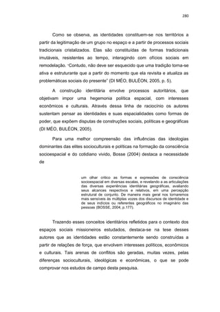280
Como se observa, as identidades constituem-se nos territórios a
partir da legitimação de um grupo no espaço e a partir de processos sociais
tradicionais cristalizados. Elas são constituídas de formas tradicionais
imutáveis, resistentes ao tempo, interagindo com ofícios sociais em
remodelação. “Contudo, não deve ser esquecido que uma tradição torna-se
ativa e estruturante que a partir do momento que ela revisita e atualiza as
problemáticas sociais do presente” (DI MÉO, BULÉON, 2005, p. 5).
A construção identitária envolve processos autoritários, que
objetivam impor uma hegemonia política espacial, com interesses
econômicos e culturais. Através dessa linha de raciocínio os autores
sustentam pensar as identidades e suas espacialidades como formas de
poder, que expõem disputas de construções sociais, políticas e geográficas
(DI MÉO, BULÉON, 2005).
Para uma melhor compreensão das influências das ideologias
dominantes das elites socioculturais e políticas na formação da consciência
socioespacial e do cotidiano vivido, Bosse (2004) destaca a necessidade
de
um olhar critico as formas e expressões de consciência
socioespacial em diversas escalas, e revelando a as articulações
das diversas experiências identitárias geográficas, avaliando
seus alcances respectivos e relativos, em uma percepção
estrutural de conjunto. De maneira mais geral nos tornaremos
mais sensíveis às múltiplas vozes dos discursos de identidade e
de seus indícios ou referentes geográficos no imaginário das
pessoas (BOSSE, 2004, p.177).
Trazendo esses conceitos identitários refletidos para o contexto dos
espaços sociais missioneiros estudados, destaca-se na tese desses
autores que as identidades estão constantemente sendo construídas a
partir de relações de força, que envolvem interesses políticos, econômicos
e culturais. Tais arenas de conflitos são geradas, muitas vezes, pelas
diferenças socioculturais, ideológicas e econômicas, o que se pode
comprovar nos estudos de campo desta pesquisa.
 